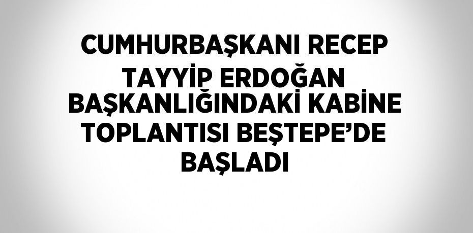 CUMHURBAŞKANI RECEP TAYYİP ERDOĞAN BAŞKANLIĞINDAKİ KABİNE TOPLANTISI BEŞTEPE’DE BAŞLADI