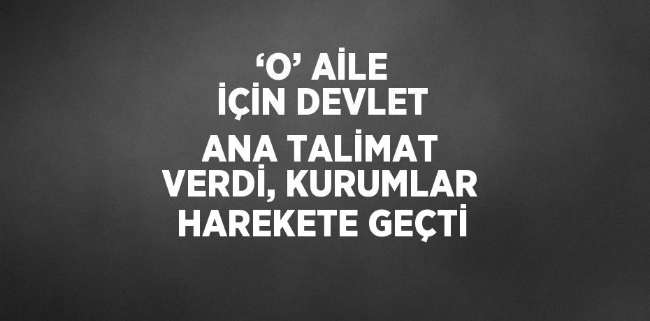 ‘O’ AİLE İÇİN DEVLET ANA TALİMAT VERDİ, KURUMLAR HAREKETE GEÇTİ