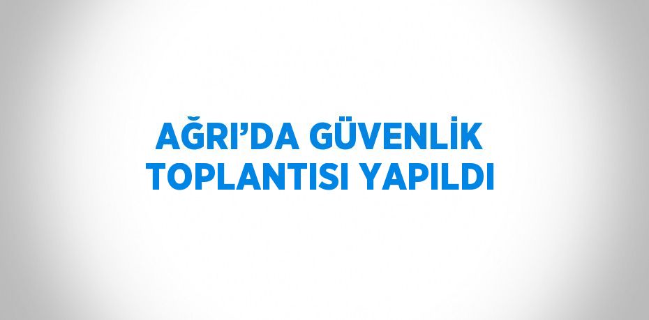 AĞRI’DA GÜVENLİK TOPLANTISI YAPILDI