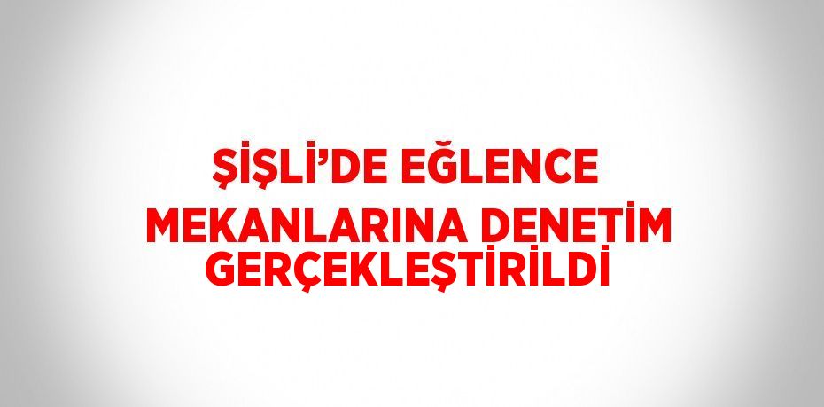 ŞİŞLİ’DE EĞLENCE MEKANLARINA DENETİM GERÇEKLEŞTİRİLDİ