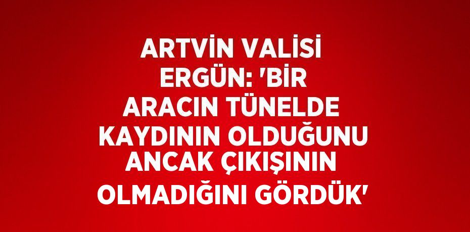 ARTVİN VALİSİ ERGÜN: 'BİR ARACIN TÜNELDE KAYDININ OLDUĞUNU ANCAK ÇIKIŞININ OLMADIĞINI GÖRDÜK'