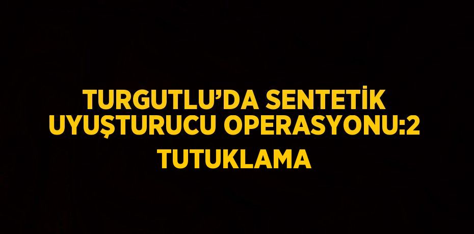 TURGUTLU’DA SENTETİK UYUŞTURUCU OPERASYONU:2 TUTUKLAMA