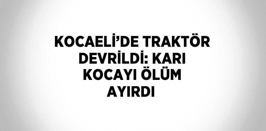 KOCAELİ’DE TRAKTÖR DEVRİLDİ: KARI KOCAYI ÖLÜM AYIRDI