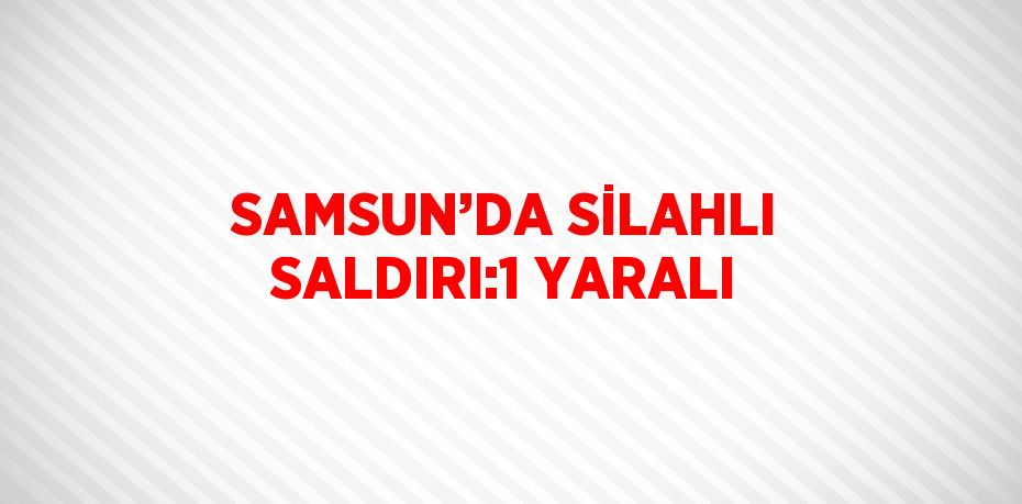 SAMSUN’DA SİLAHLI SALDIRI:1 YARALI