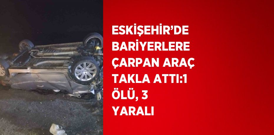 ESKİŞEHİR’DE BARİYERLERE ÇARPAN ARAÇ TAKLA ATTI:1 ÖLÜ, 3 YARALI