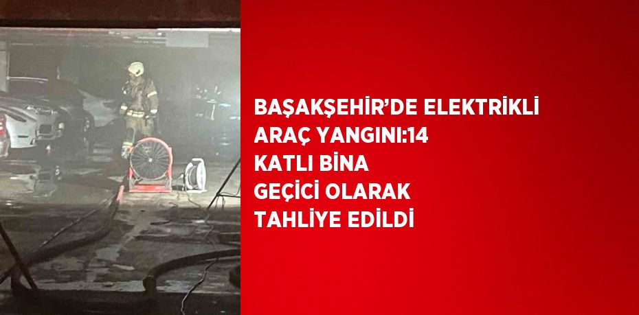 BAŞAKŞEHİR’DE ELEKTRİKLİ ARAÇ YANGINI:14 KATLI BİNA GEÇİCİ OLARAK TAHLİYE EDİLDİ