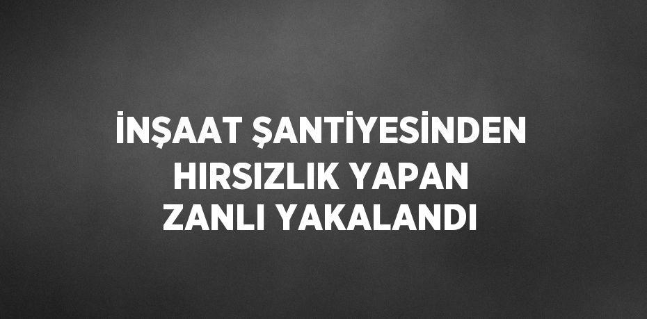 İNŞAAT ŞANTİYESİNDEN HIRSIZLIK YAPAN ZANLI YAKALANDI