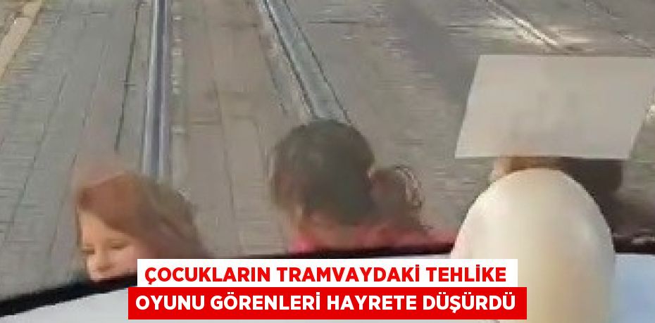 ÇOCUKLARIN TRAMVAYDAKİ TEHLİKE OYUNU GÖRENLERİ HAYRETE DÜŞÜRDÜ