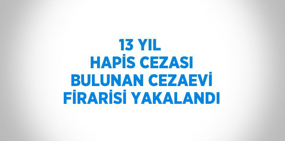 13 YIL HAPİS CEZASI BULUNAN CEZAEVİ FİRARİSİ YAKALANDI