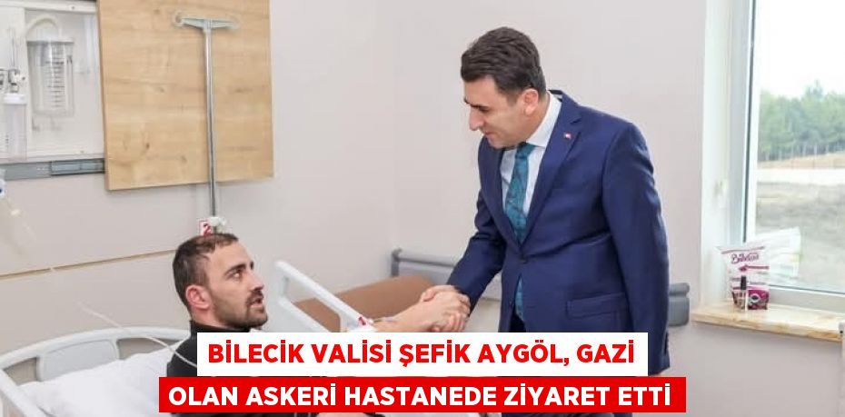 BİLECİK VALİSİ ŞEFİK AYGÖL, GAZİ OLAN ASKERİ HASTANEDE ZİYARET ETTİ