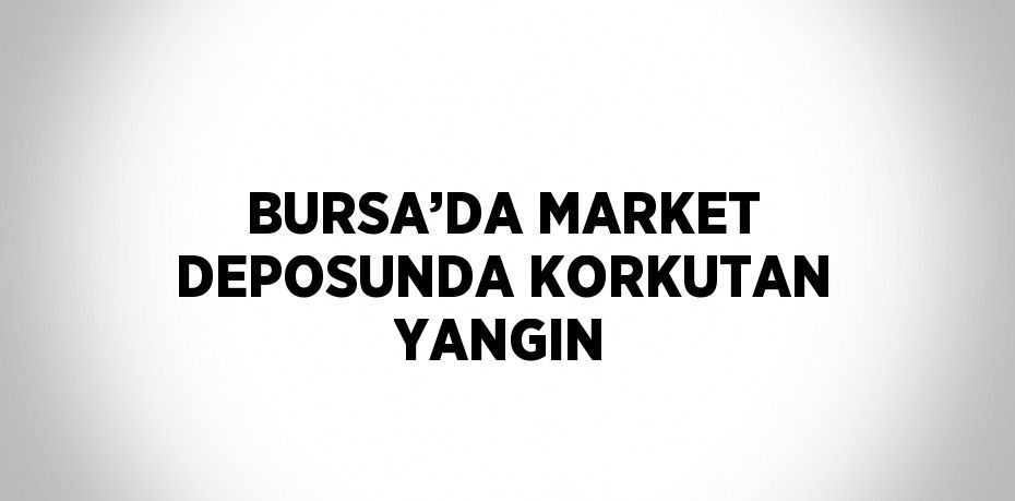 BURSA’DA MARKET DEPOSUNDA KORKUTAN YANGIN