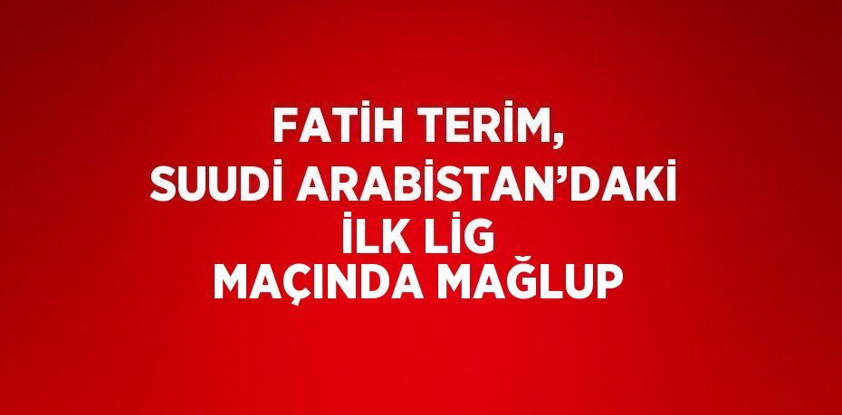 FATİH TERİM, SUUDİ ARABİSTAN’DAKİ İLK LİG MAÇINDA MAĞLUP