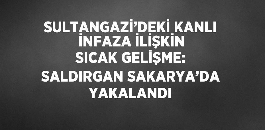 SULTANGAZİ’DEKİ KANLI İNFAZA İLİŞKİN SICAK GELİŞME: SALDIRGAN SAKARYA’DA YAKALANDI