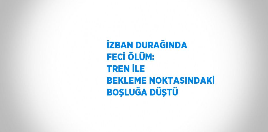 İZBAN DURAĞINDA FECİ ÖLÜM: TREN İLE BEKLEME NOKTASINDAKİ BOŞLUĞA DÜŞTÜ