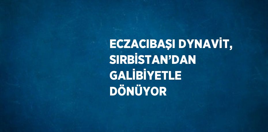 ECZACIBAŞI DYNAVİT, SIRBİSTAN’DAN GALİBİYETLE DÖNÜYOR