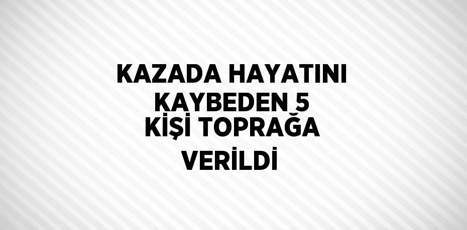 KAZADA HAYATINI KAYBEDEN 5 KİŞİ TOPRAĞA VERİLDİ