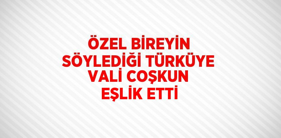 ÖZEL BİREYİN SÖYLEDİĞİ TÜRKÜYE VALİ COŞKUN EŞLİK ETTİ