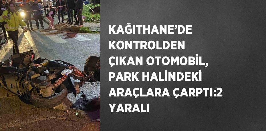 KAĞITHANE’DE KONTROLDEN ÇIKAN OTOMOBİL, PARK HALİNDEKİ ARAÇLARA ÇARPTI:2 YARALI