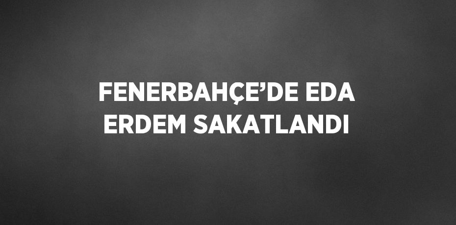 FENERBAHÇE’DE EDA ERDEM SAKATLANDI