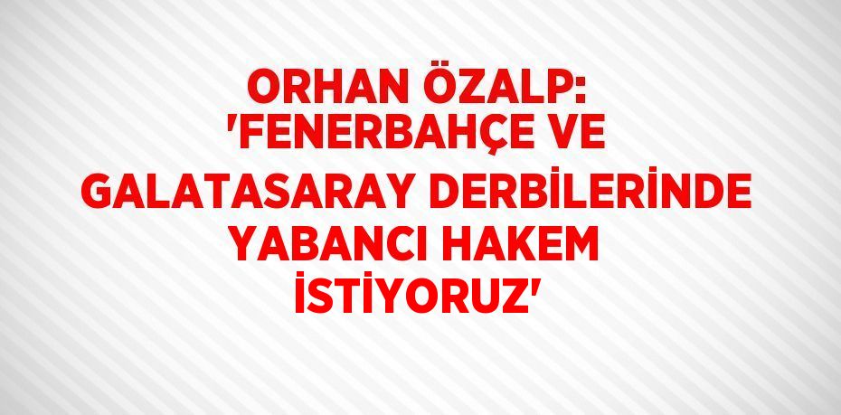 ORHAN ÖZALP: 'FENERBAHÇE VE GALATASARAY DERBİLERİNDE YABANCI HAKEM İSTİYORUZ'