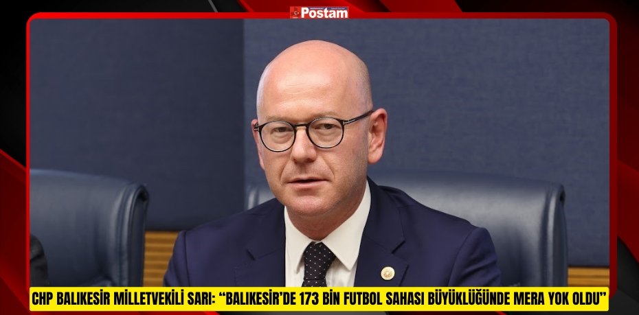 CHP BALIKESİR MİLLETVEKİLİ SARI: “BALIKESİR’DE 173 BİN FUTBOL SAHASI BÜYÜKLÜĞÜNDE MERA YOK OLDU”