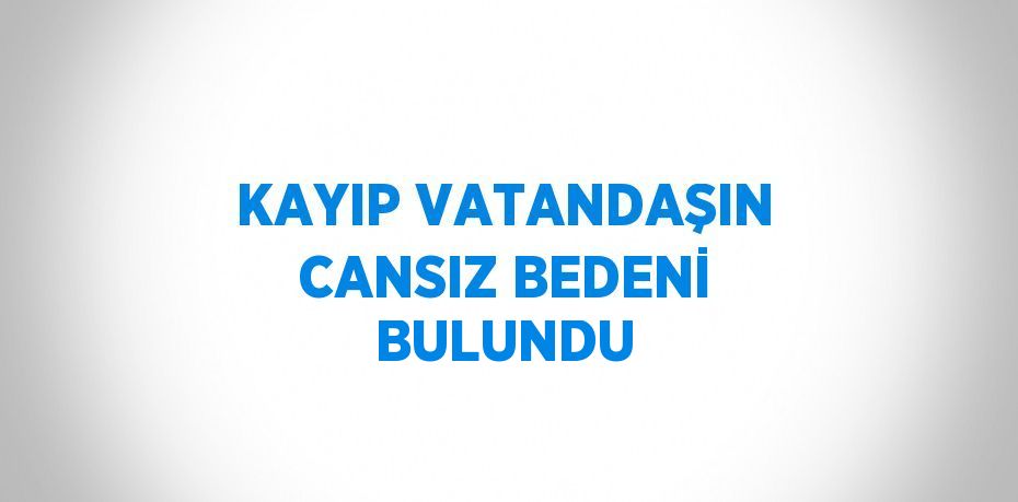 KAYIP VATANDAŞIN CANSIZ BEDENİ BULUNDU