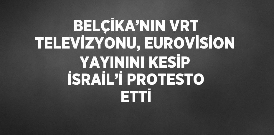 BELÇİKA’NIN VRT TELEVİZYONU, EUROVİSİON YAYININI KESİP İSRAİL’İ PROTESTO ETTİ