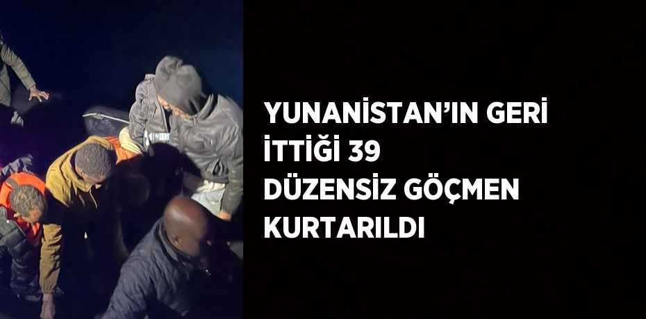 YUNANİSTAN’IN GERİ İTTİĞİ 39 DÜZENSİZ GÖÇMEN KURTARILDI