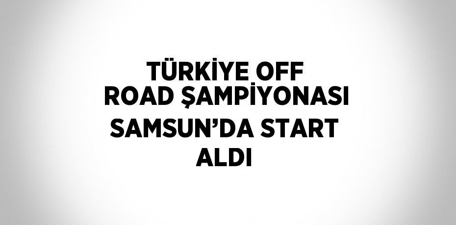 TÜRKİYE OFF ROAD ŞAMPİYONASI SAMSUN’DA START ALDI