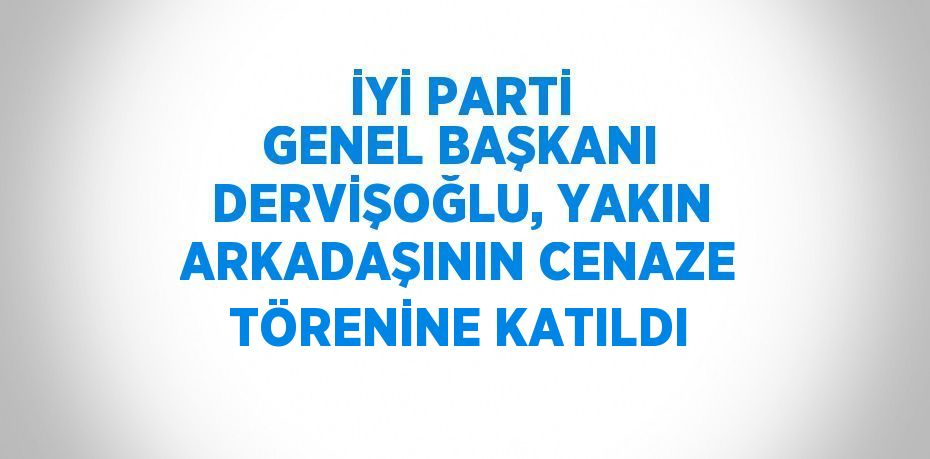 İYİ PARTİ GENEL BAŞKANI DERVİŞOĞLU, YAKIN ARKADAŞININ CENAZE TÖRENİNE KATILDI