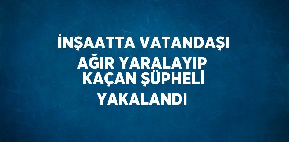 İNŞAATTA VATANDAŞI AĞIR YARALAYIP KAÇAN ŞÜPHELİ YAKALANDI