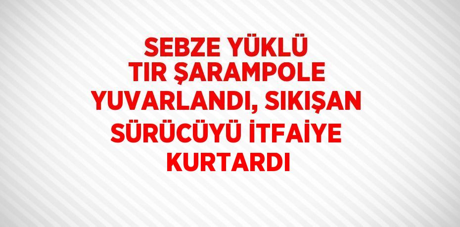 SEBZE YÜKLÜ TIR ŞARAMPOLE YUVARLANDI, SIKIŞAN SÜRÜCÜYÜ İTFAİYE KURTARDI