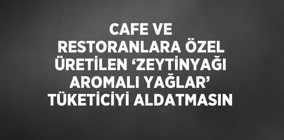 CAFE VE RESTORANLARA ÖZEL ÜRETİLEN ‘ZEYTİNYAĞI AROMALI YAĞLAR’ TÜKETİCİYİ ALDATMASIN