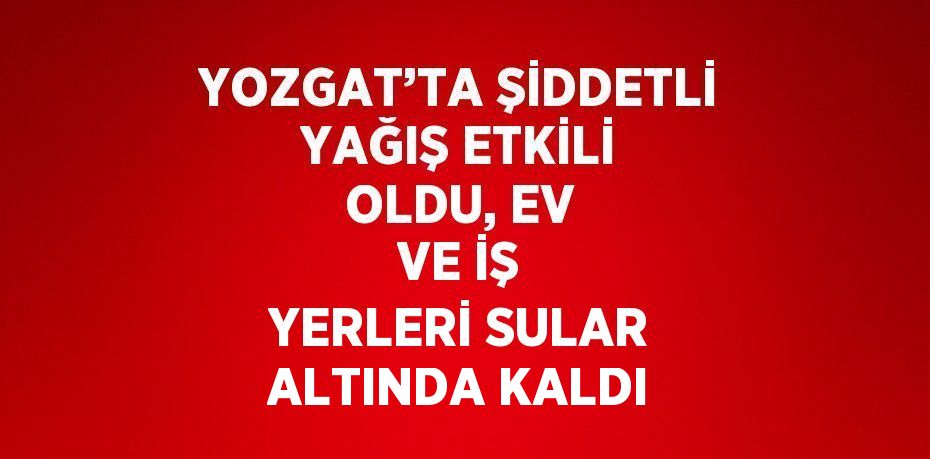 YOZGAT’TA ŞİDDETLİ YAĞIŞ ETKİLİ OLDU, EV VE İŞ YERLERİ SULAR ALTINDA KALDI