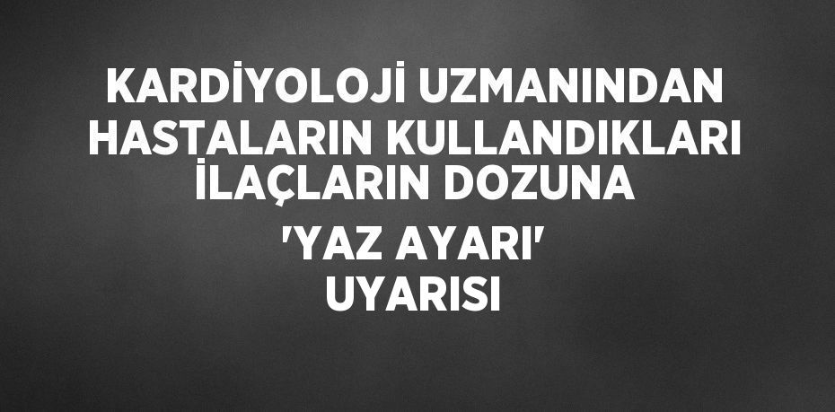 KARDİYOLOJİ UZMANINDAN HASTALARIN KULLANDIKLARI İLAÇLARIN DOZUNA 'YAZ AYARI' UYARISI