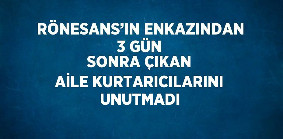 RÖNESANS’IN ENKAZINDAN 3 GÜN SONRA ÇIKAN AİLE KURTARICILARINI UNUTMADI