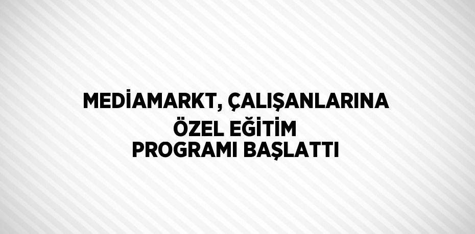 MEDİAMARKT, ÇALIŞANLARINA ÖZEL EĞİTİM PROGRAMI BAŞLATTI