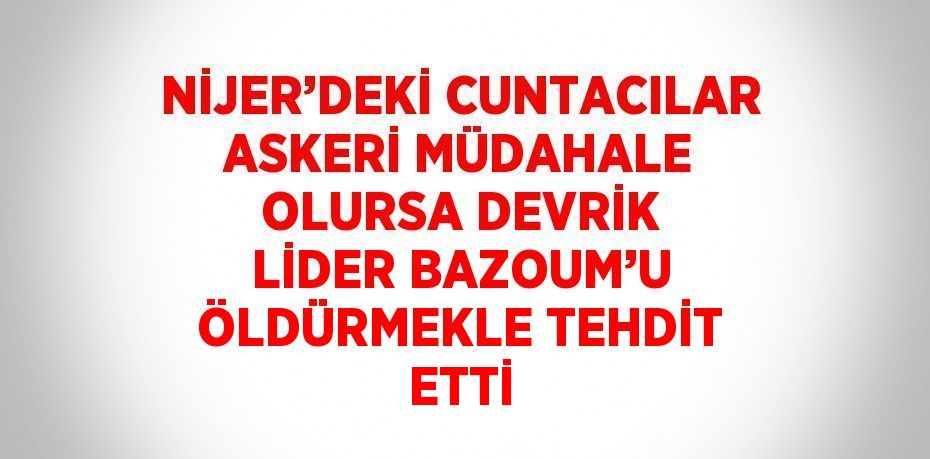 NİJER’DEKİ CUNTACILAR ASKERİ MÜDAHALE OLURSA DEVRİK LİDER BAZOUM’U ÖLDÜRMEKLE TEHDİT ETTİ