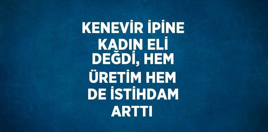 KENEVİR İPİNE KADIN ELİ DEĞDİ, HEM ÜRETİM HEM DE İSTİHDAM ARTTI