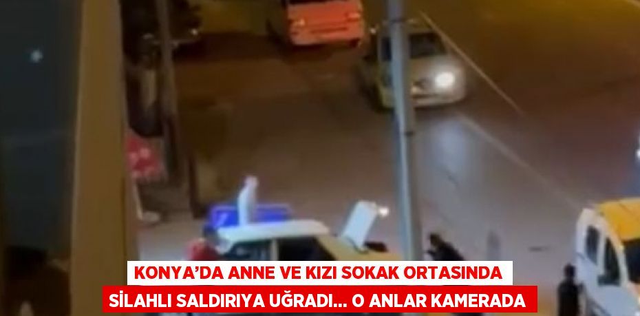 KONYA’DA ANNE VE KIZI SOKAK ORTASINDA SİLAHLI SALDIRIYA UĞRADI... O ANLAR KAMERADA