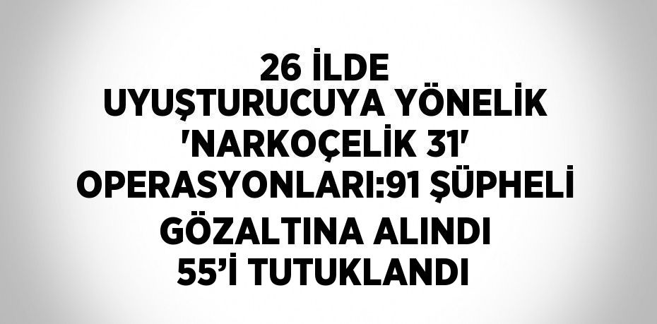 26 İLDE UYUŞTURUCUYA YÖNELİK 'NARKOÇELİK 31' OPERASYONLARI:91 ŞÜPHELİ GÖZALTINA ALINDI 55’İ TUTUKLANDI