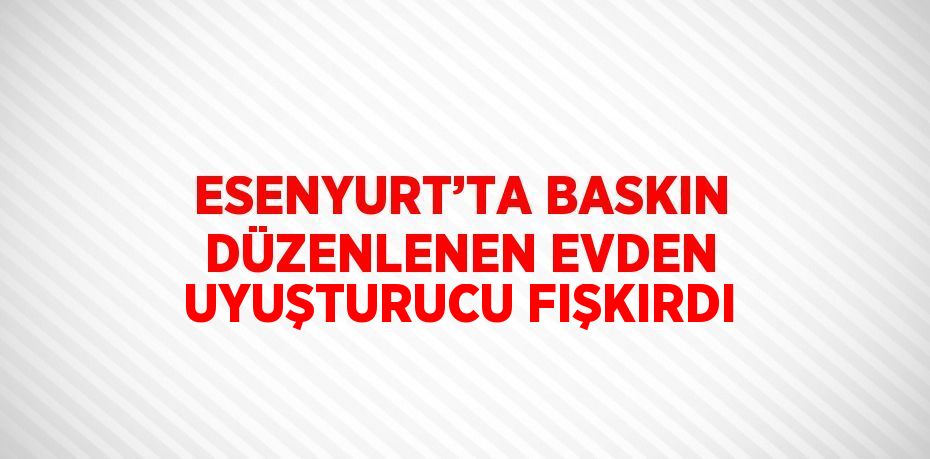 ESENYURT’TA BASKIN DÜZENLENEN EVDEN UYUŞTURUCU FIŞKIRDI