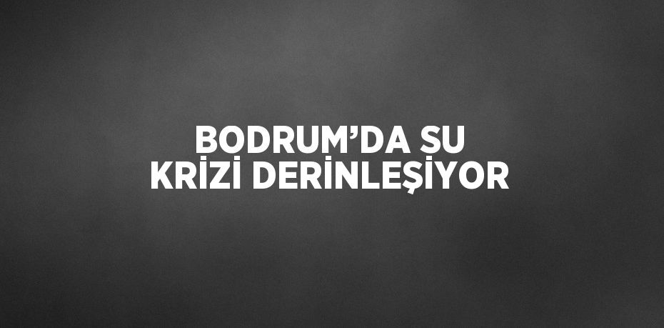 BODRUM’DA SU KRİZİ DERİNLEŞİYOR