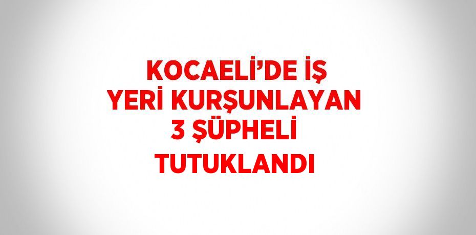 KOCAELİ’DE İŞ YERİ KURŞUNLAYAN 3 ŞÜPHELİ TUTUKLANDI