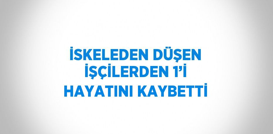 İSKELEDEN DÜŞEN İŞÇİLERDEN 1’İ HAYATINI KAYBETTİ