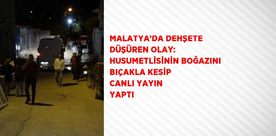 MALATYA’DA DEHŞETE DÜŞÜREN OLAY: HUSUMETLİSİNİN BOĞAZINI BIÇAKLA KESİP CANLI YAYIN YAPTI