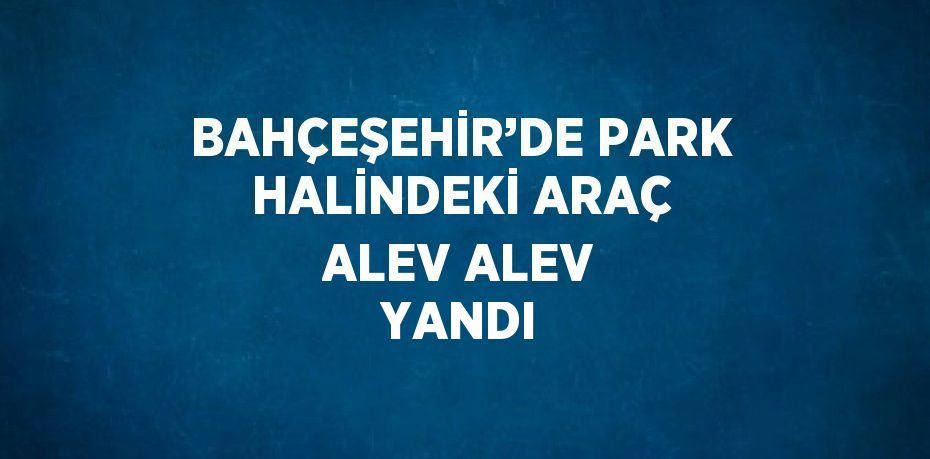 BAHÇEŞEHİR’DE PARK HALİNDEKİ ARAÇ ALEV ALEV YANDI