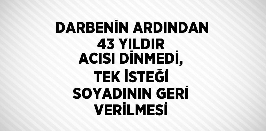 DARBENİN ARDINDAN 43 YILDIR ACISI DİNMEDİ, TEK İSTEĞİ SOYADININ GERİ VERİLMESİ