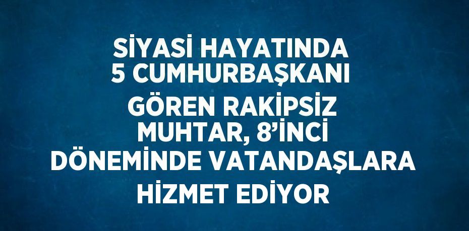 SİYASİ HAYATINDA 5 CUMHURBAŞKANI GÖREN RAKİPSİZ MUHTAR, 8’İNCİ DÖNEMİNDE VATANDAŞLARA HİZMET EDİYOR