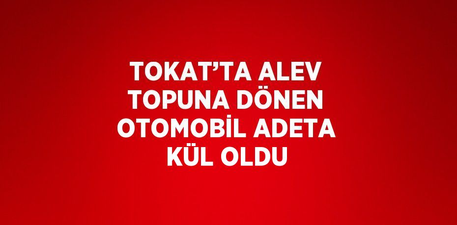 TOKAT’TA ALEV TOPUNA DÖNEN OTOMOBİL ADETA KÜL OLDU